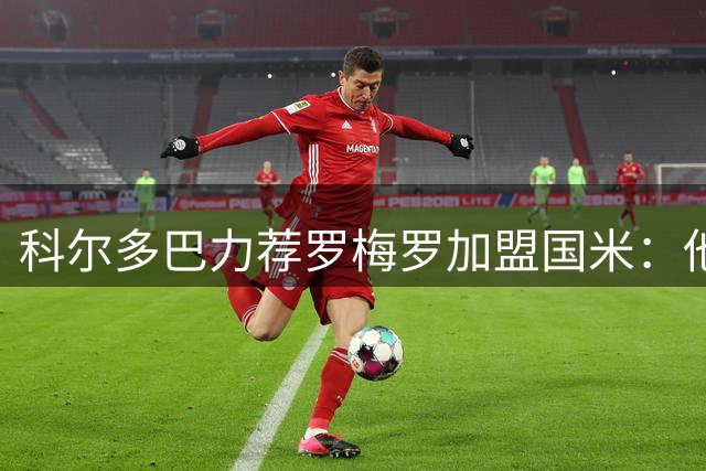 科尔多巴力荐罗梅罗加盟国米：他就是后防升级的完美拼图